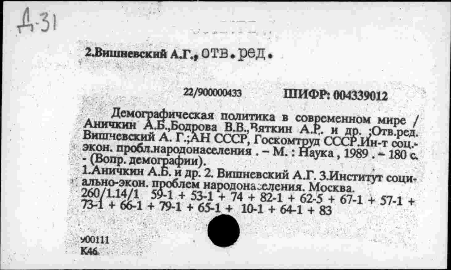 ﻿Д-31
2ЛЗишневский АТ., ОТВ . РОД •
22/900000433 ШИФР; 004339012
Аии™™°Т$Теская П№аса в современном мире / Аничкин АЛ,Бодрова В.В.,Вяткин А.Р. и дп -Отв петт Вишневский А. Г.;АН СССР, Госкомтруд СтсИТи> экон, пробл.народонаселсния . - М.: Наука, 1989. - 180*с. - (Вопр. демогоафии).
1.Аничкин А.Б. и др. 2. Вишневский А.Г. З.Институт сони-’ элп/ГЛ’л’1, народонаселения. Москва ^ Ц
^О/1;14/1,	/ 534 + 74 + 824 + 62-5 + 67-1 + 57-1 +
73-1 + 66-1 + 79-1 + 65-1 + 10-1 + 64-1 + 83
!Ю01И
К46